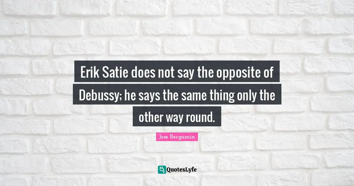 Erik Satie does not say the opposite of Debussy; he says the same thing only the other way round.