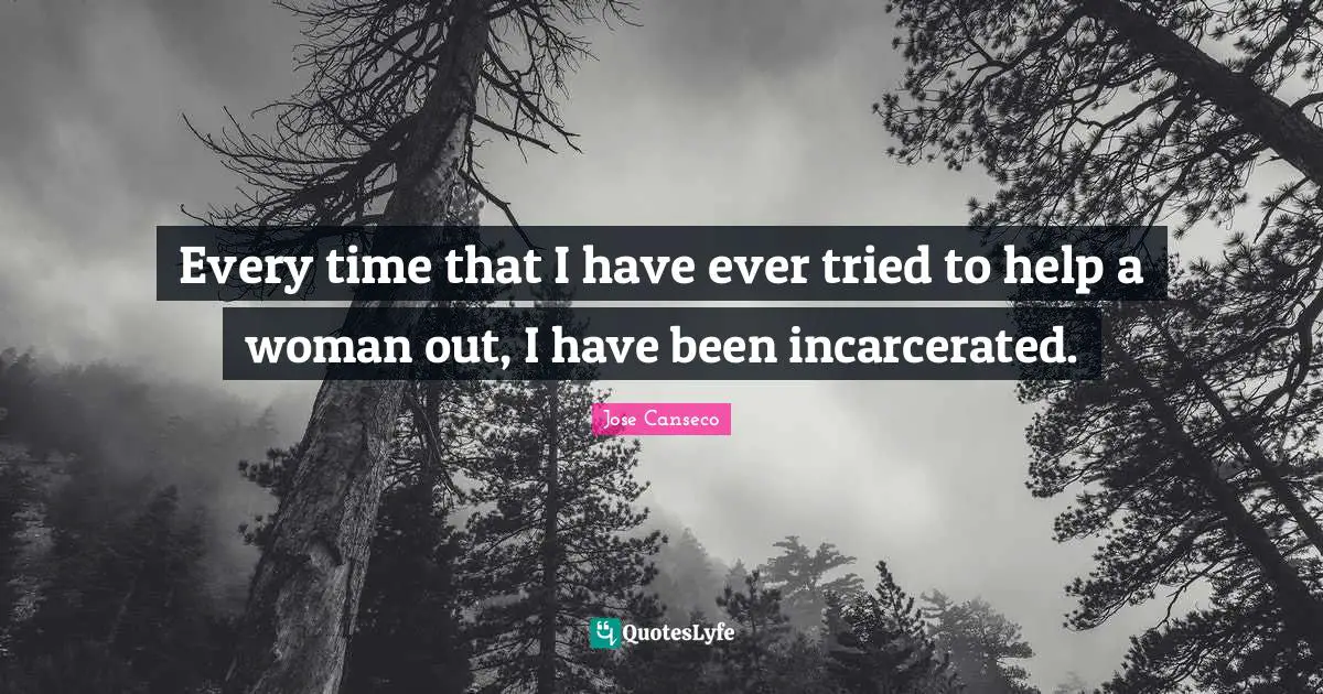 Every time that I have ever tried to help a woman out, I have been incarcerated.