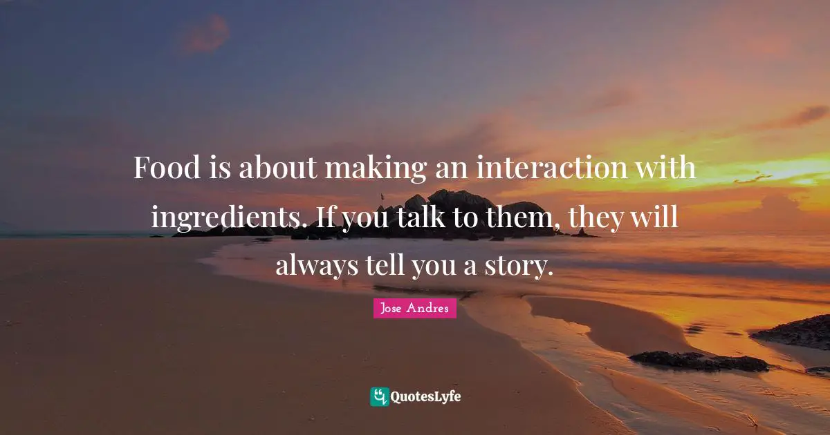 Interaction Quotes: "Food is about making an interaction with ingredients. If you talk to them, they will always tell you a story."