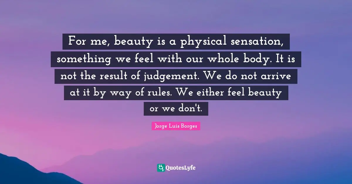 For me, beauty is a physical sensation, something we feel with our whole body. It is not the result of judgement. We do not arrive at it by way of rules. We either feel beauty or we don't.