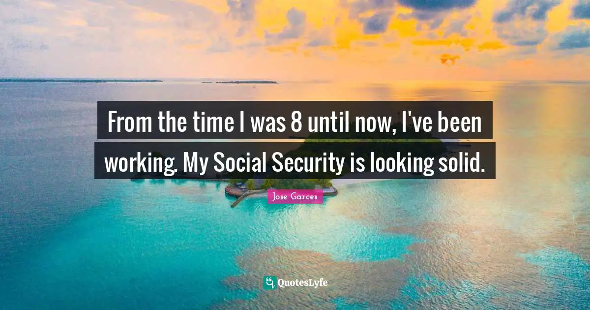 From the time I was 8 until now, I've been working. My Social Security is looking solid.