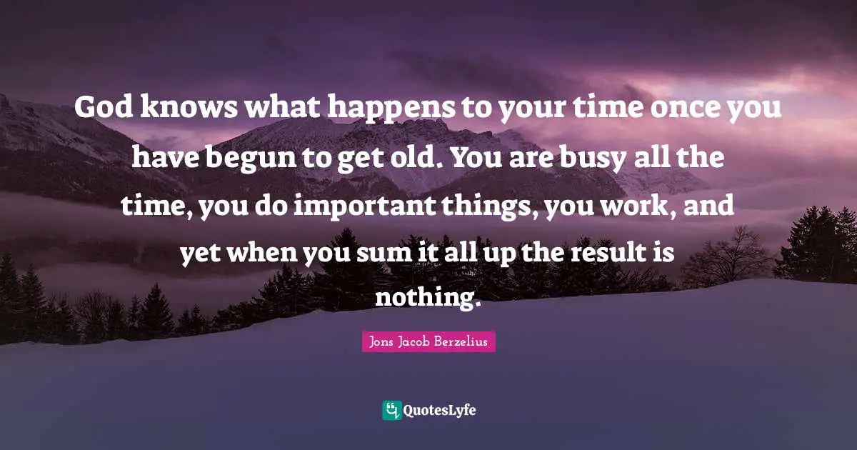 God knows what happens to your time once you have begun to get old. You are busy all the time, you do important things, you work, and yet when you sum it all up the result is nothing.