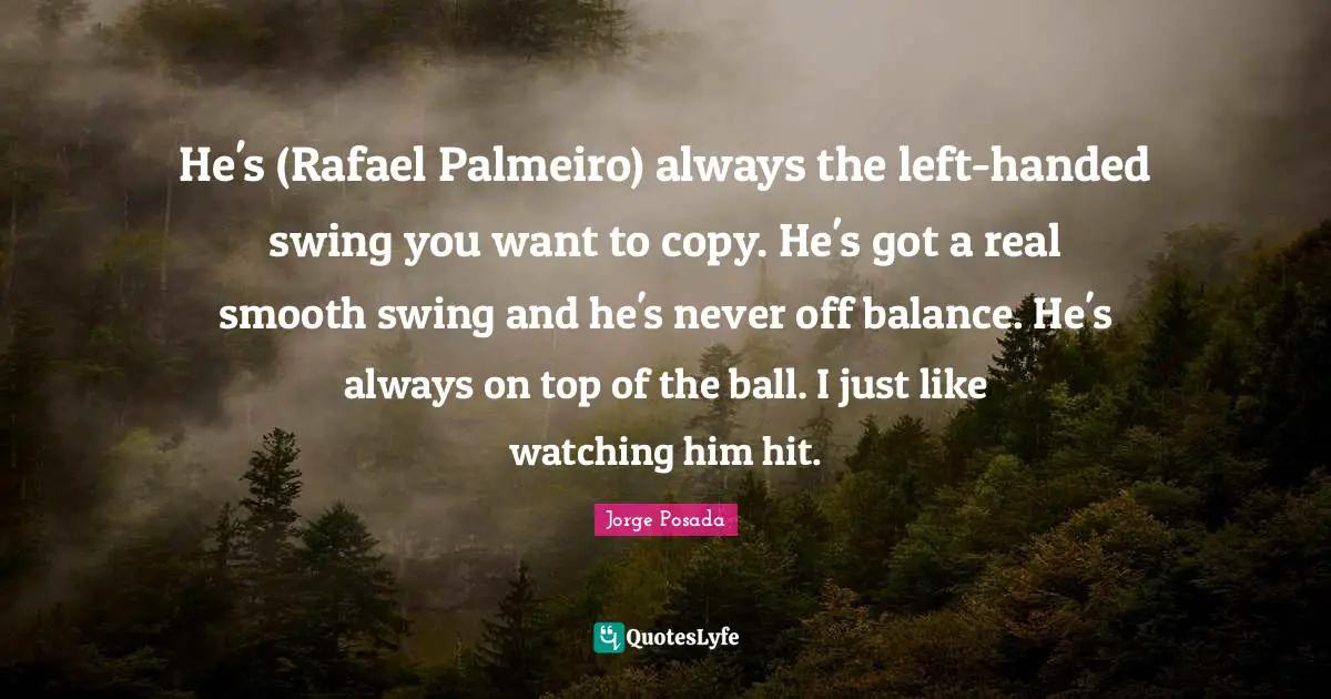 He's (Rafael Palmeiro) always the left-handed swing you want to copy. He's got a real smooth swing and he's never off balance. He's always on top of the ball. I just like watching him hit.