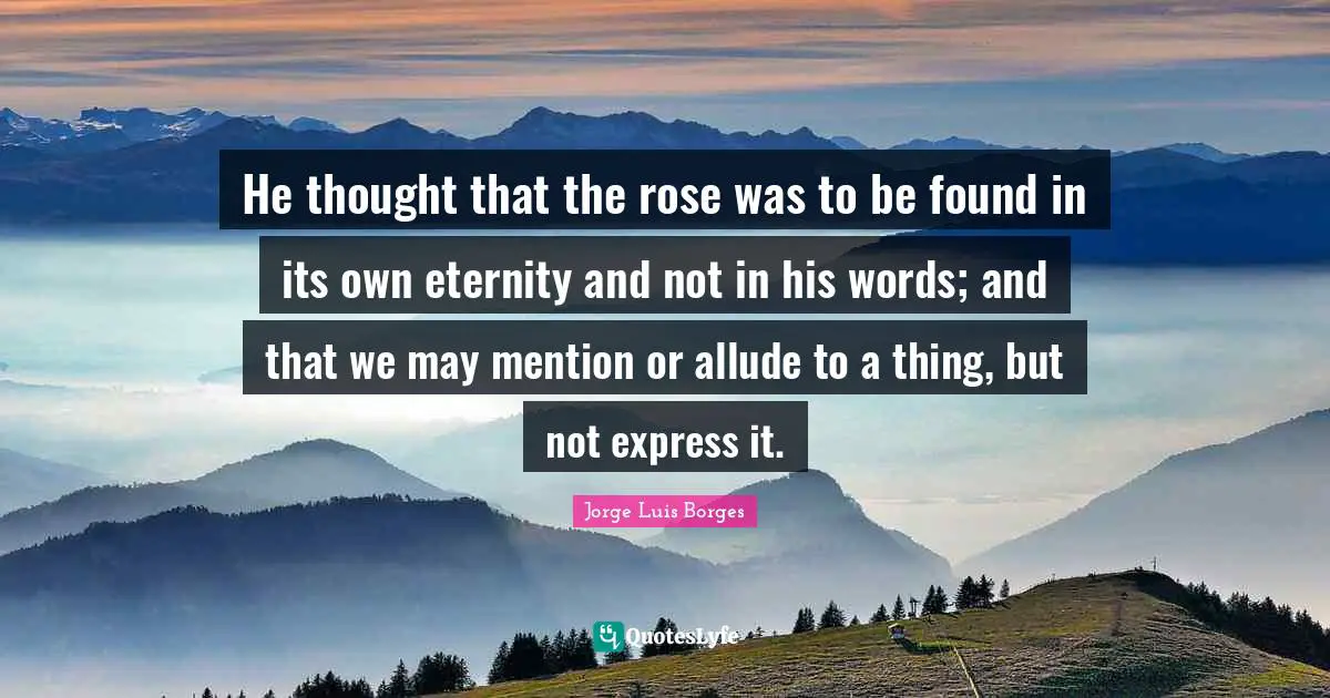 He thought that the rose was to be found in its own eternity and not in his words; and that we may mention or allude to a thing, but not express it.