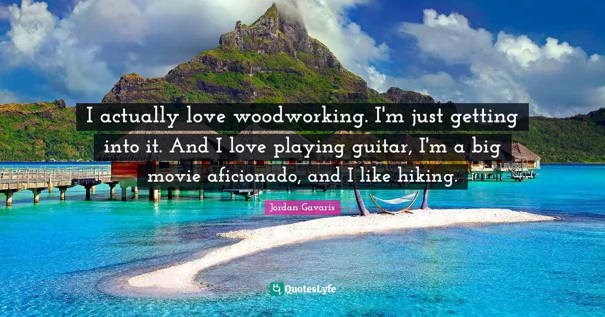 I actually love woodworking. I'm just getting into it. And I love playing guitar, I'm a big movie aficionado, and I like hiking.