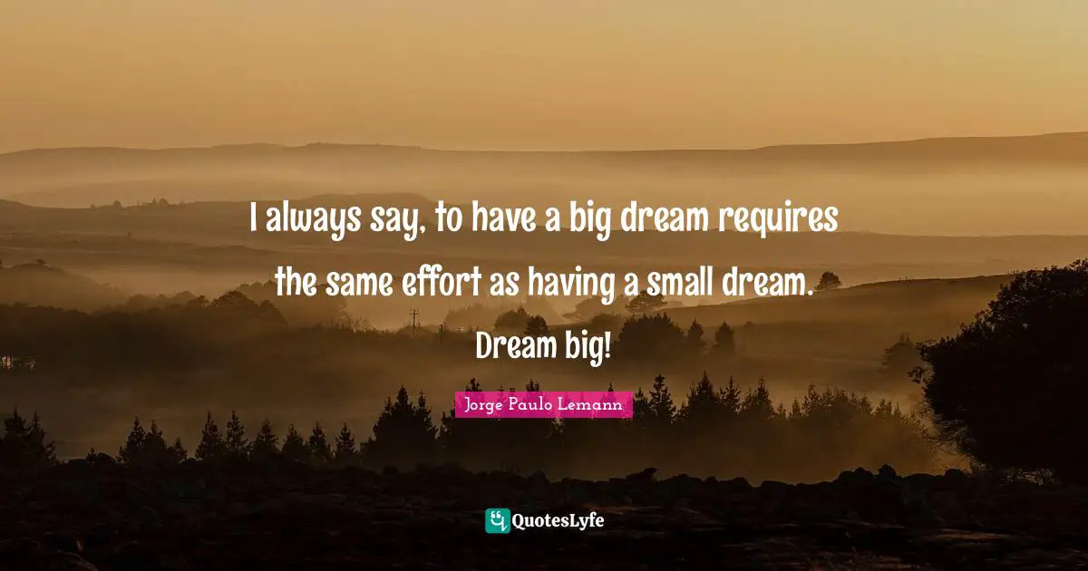 I always say, to have a big dream requires the same effort as having a small dream. Dream big!