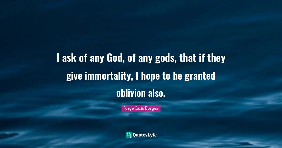 I ask of any God, of any gods, that if they give immortality, I hope to be granted oblivion also.