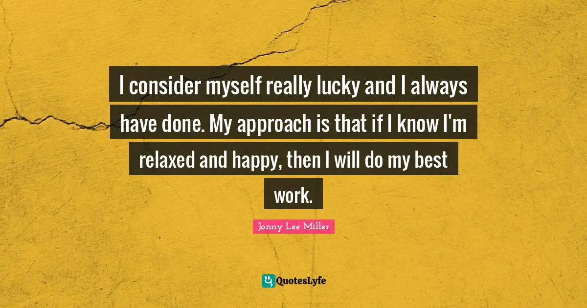 I consider myself really lucky and I always have done. My approach is that if I know I'm relaxed and happy, then I will do my best work.