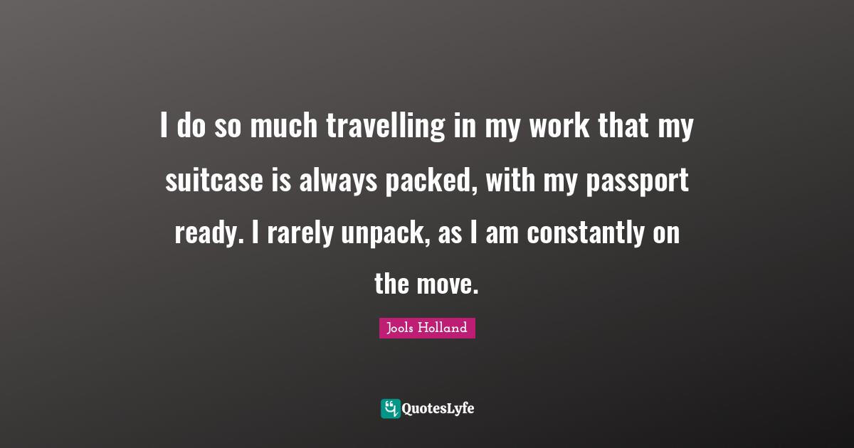 Jools Holland Quotes: "I do so much travelling in my work that my suitcase is always packed, with my passport ready. I rarely unpack, as I am constantly on the move."