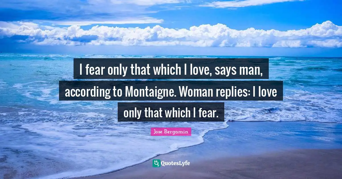 I fear only that which I love, says man, according to Montaigne. Woman replies: I love only that which I fear.