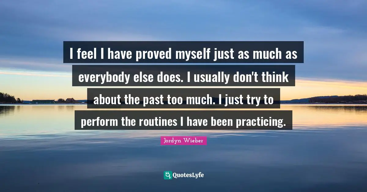 I feel I have proved myself just as much as everybody else does. I usually don't think about the past too much. I just try to perform the routines I have been practicing.