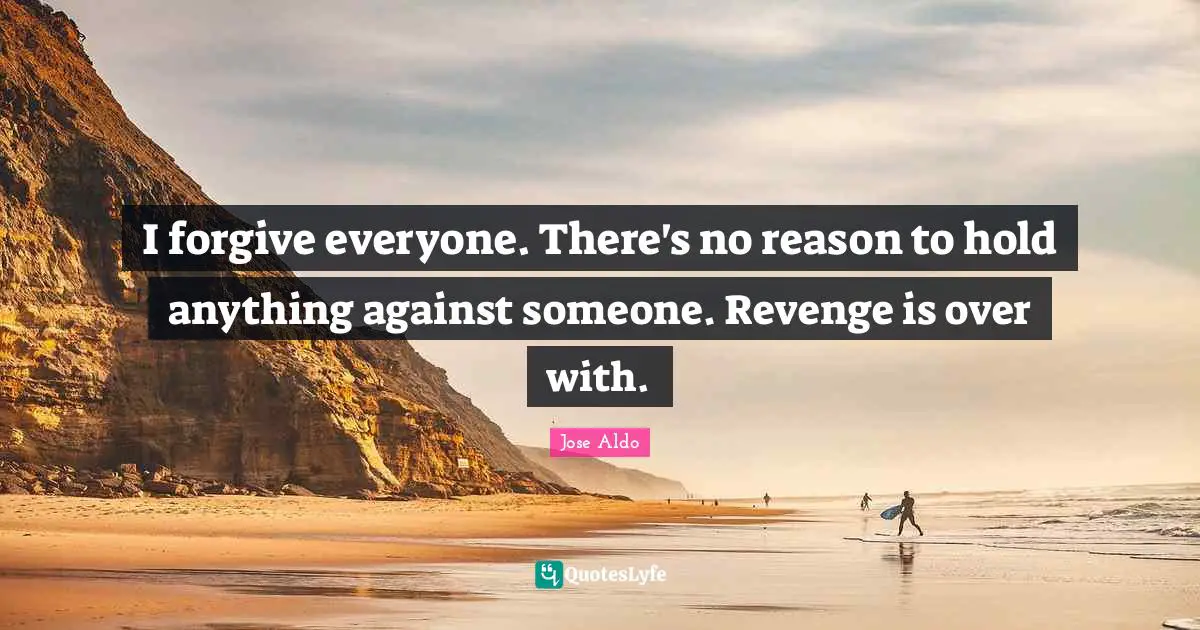 I forgive everyone. There's no reason to hold anything against someone. Revenge is over with.