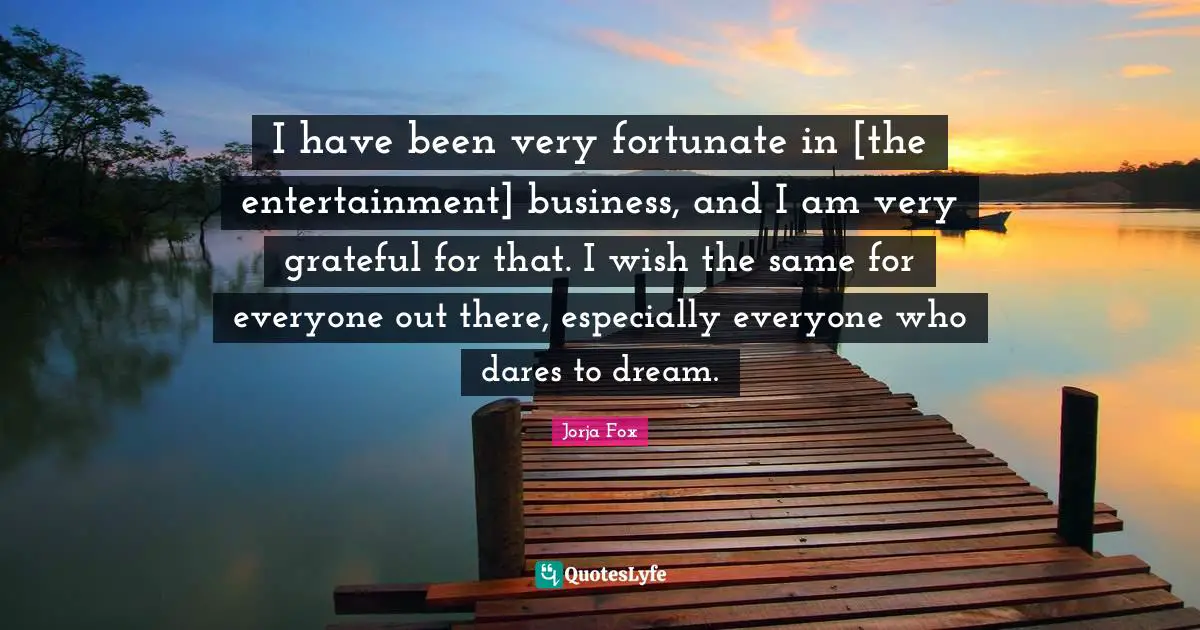 I have been very fortunate in [the entertainment] business, and I am very grateful for that. I wish the same for everyone out there, especially everyone who dares to dream.
