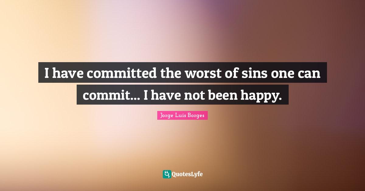 I have committed the worst of sins one can commit... I have not been happy.
