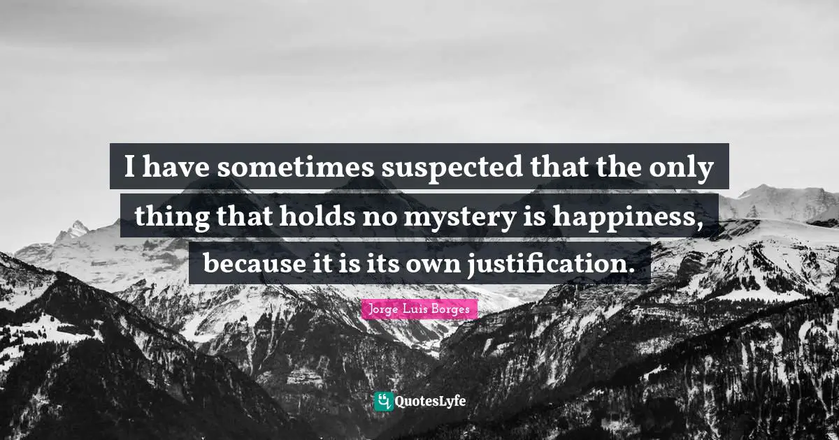 I have sometimes suspected that the only thing that holds no mystery is happiness, because it is its own justification.