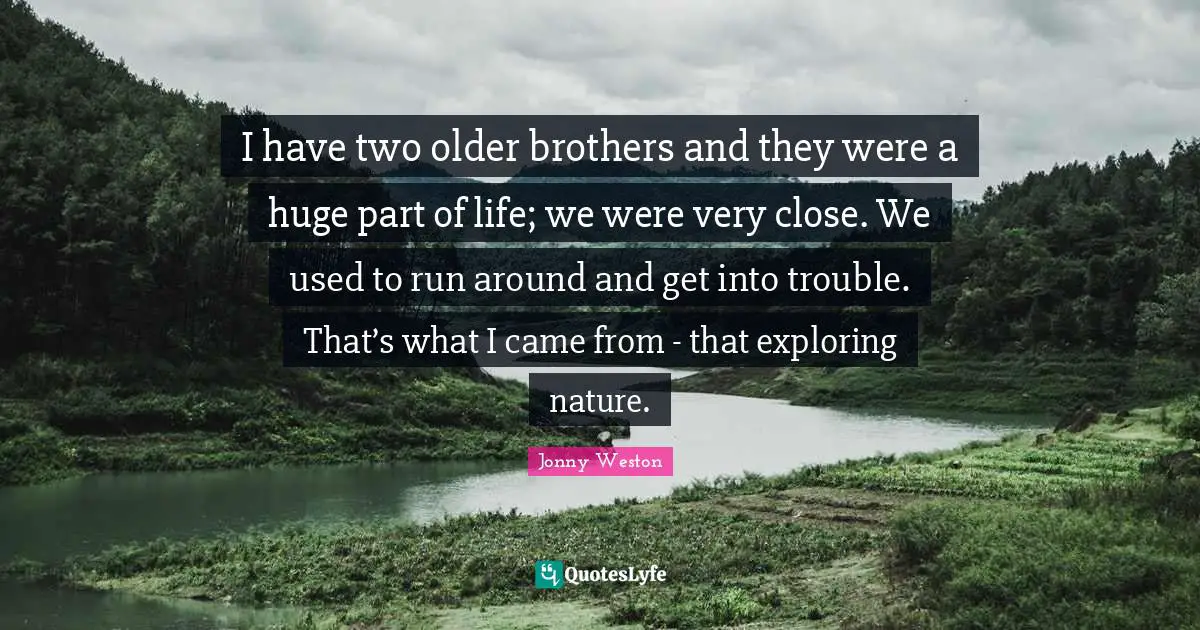 I have two older brothers and they were a huge part of life; we were very close. We used to run around and get into trouble. That’s what I came from - that exploring nature.