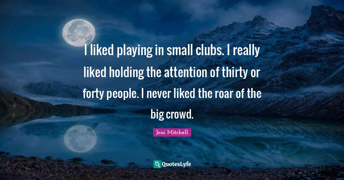 I liked playing in small clubs. I really liked holding the attention of thirty or forty people. I never liked the roar of the big crowd.