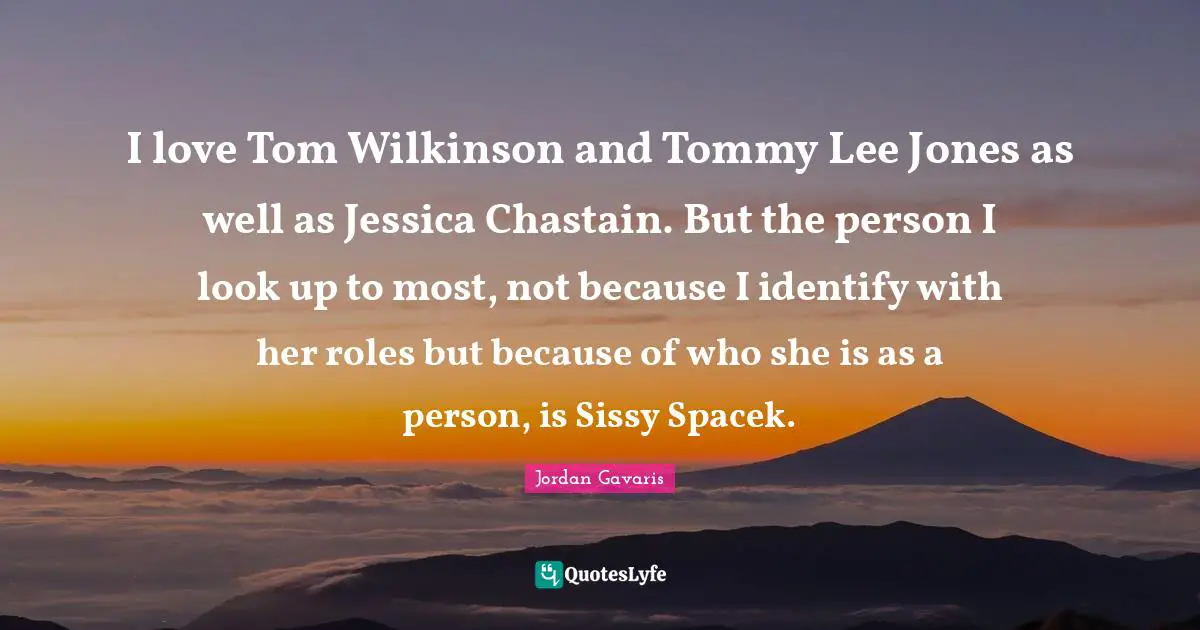 Jessica Quotes: "I love Tom Wilkinson and Tommy Lee Jones as well as Jessica Chastain. But the person I look up to most, not because I identify with her roles but because of who she is as a person, is Sissy Spacek."
