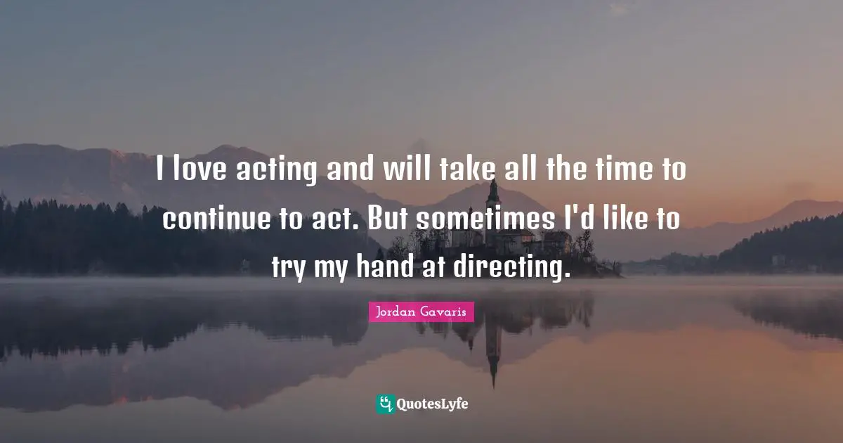 I love acting and will take all the time to continue to act. But sometimes I'd like to try my hand at directing.