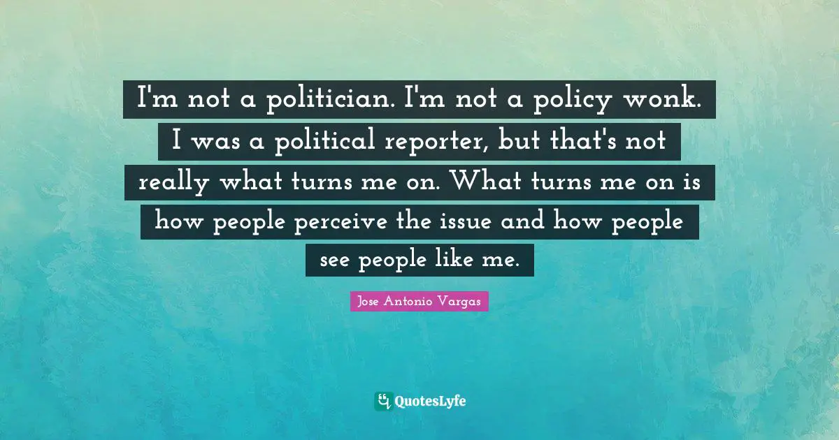 I'm not a politician. I'm not a policy wonk. I was a political reporter, but that's not really what turns me on. What turns me on is how people perceive the issue and how people see people like me.