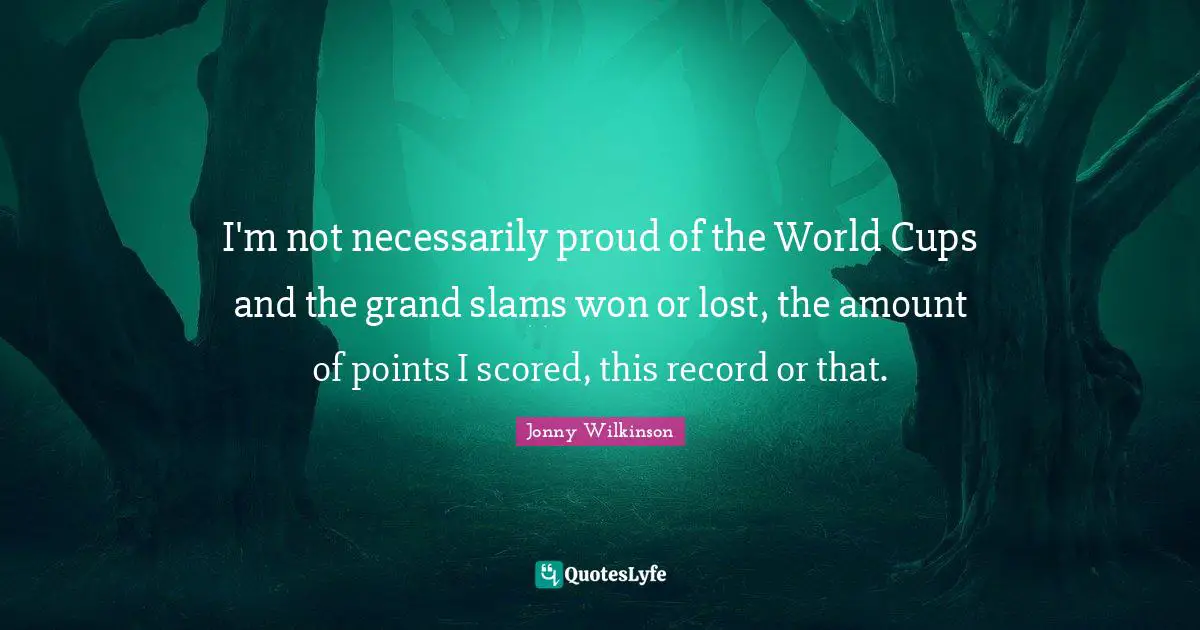I'm not necessarily proud of the World Cups and the grand slams won or lost, the amount of points I scored, this record or that.