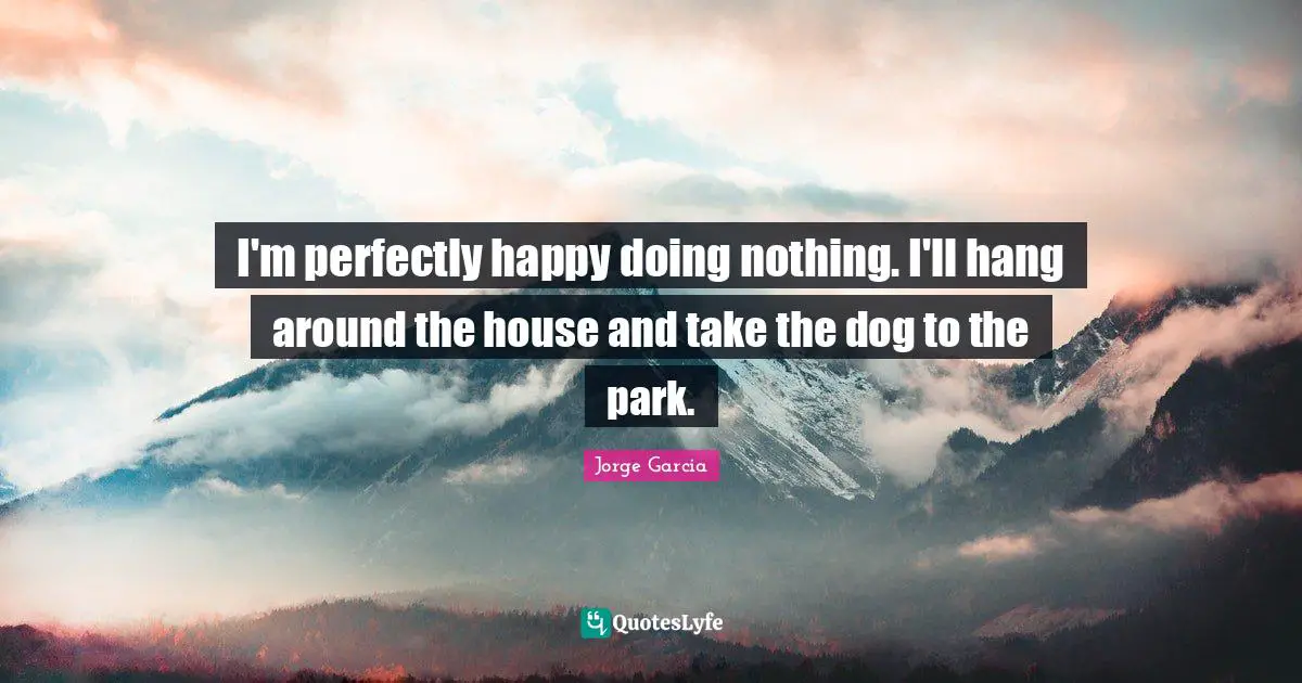 I'm perfectly happy doing nothing. I'll hang around the house and take the dog to the park.