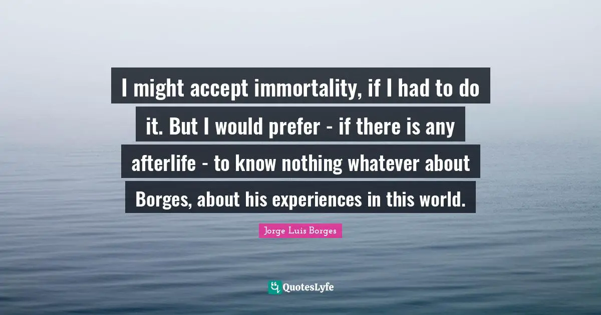 I might accept immortality, if I had to do it. But I would prefer - if there is any afterlife - to know nothing whatever about Borges, about his experiences in this world.
