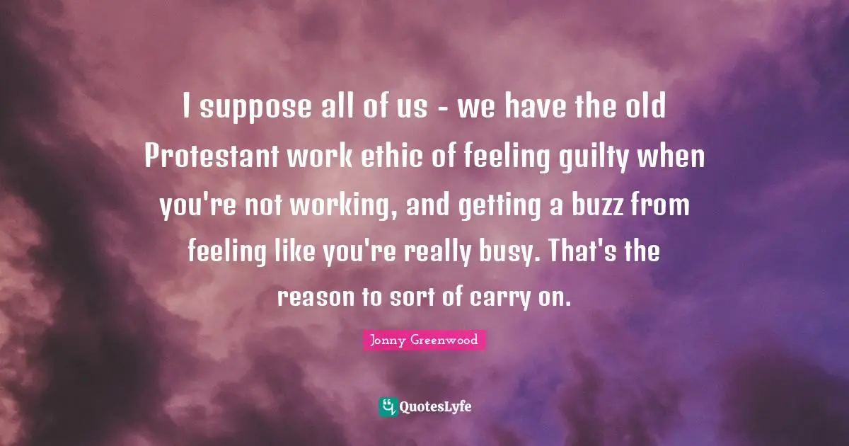 Work Ethic Quotes: "I suppose all of us - we have the old Protestant work ethic of feeling guilty when you're not working, and getting a buzz from feeling like you're really busy. That's the reason to sort of carry on."