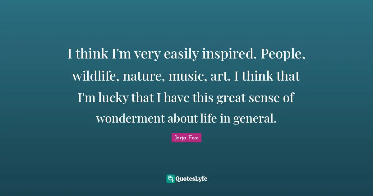 I think I'm very easily inspired. People, wildlife, nature, music, art. I think that I'm lucky that I have this great sense of wonderment about life in general.
