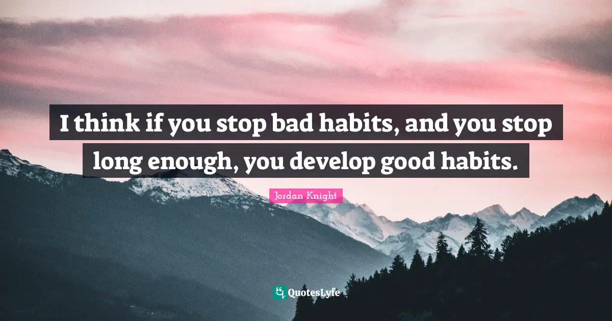 I think if you stop bad habits, and you stop long enough, you develop good habits.