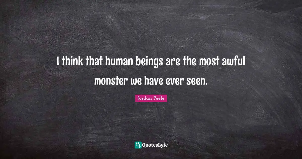 I think that human beings are the most awful monster we have ever seen.