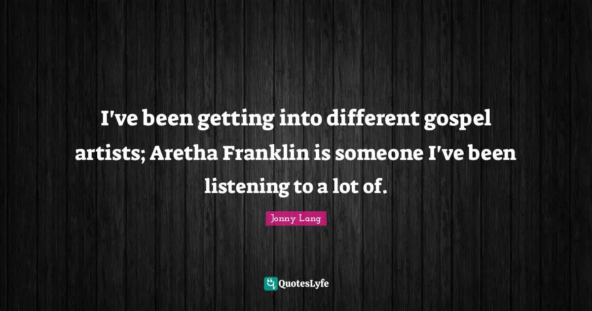 I've been getting into different gospel artists; Aretha Franklin is someone I've been listening to a lot of.