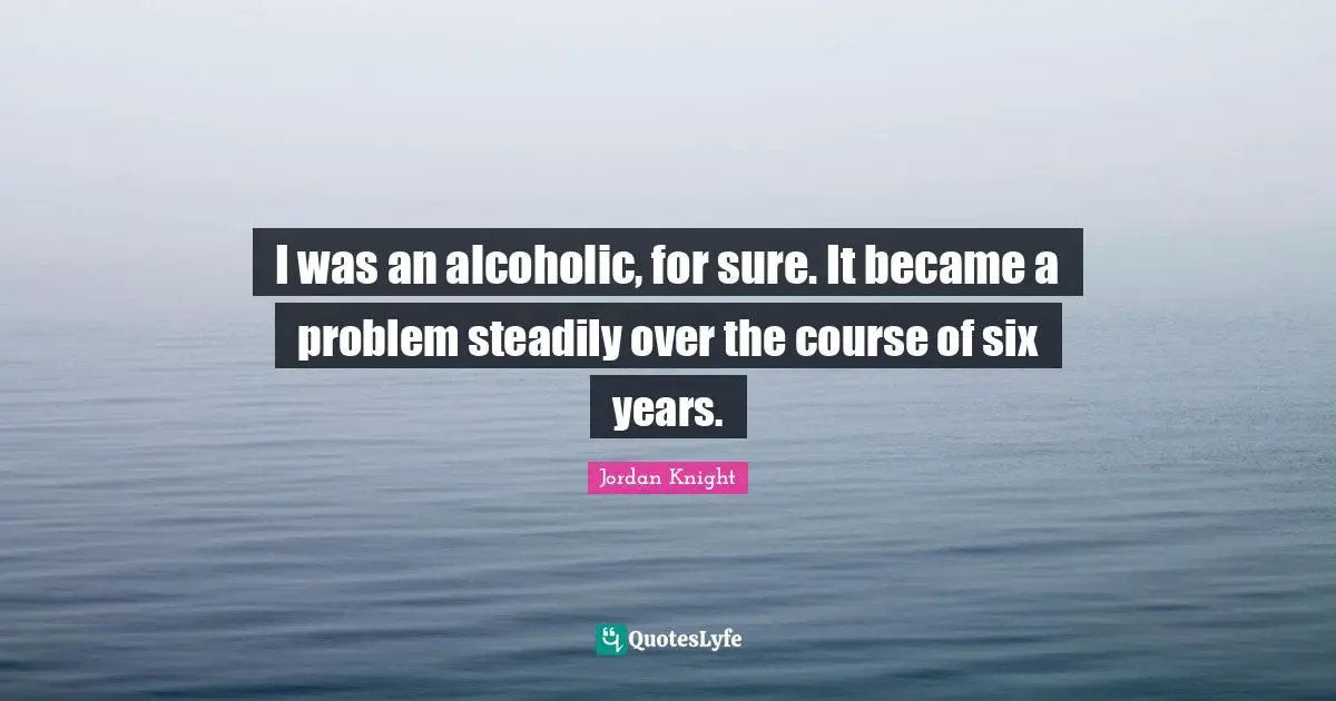 I was an alcoholic, for sure. It became a problem steadily over the course of six years.