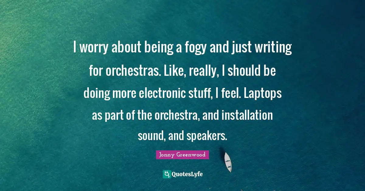 I worry about being a fogy and just writing for orchestras. Like, really, I should be doing more electronic stuff, I feel. Laptops as part of the orchestra, and installation sound, and speakers.