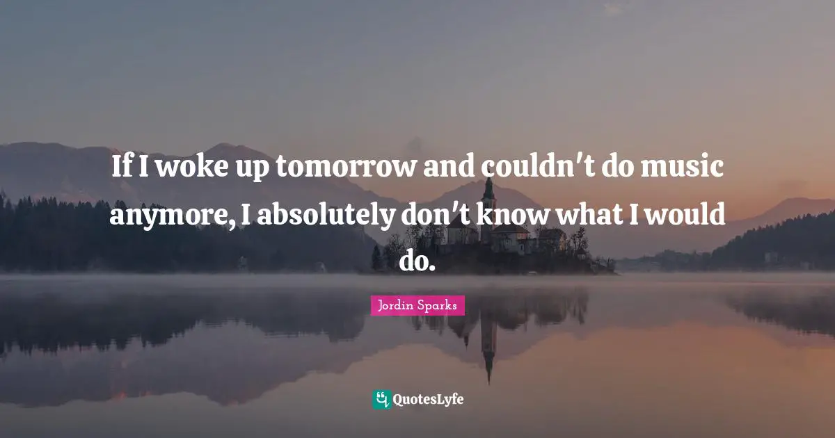 If I woke up tomorrow and couldn't do music anymore, I absolutely don't know what I would do.