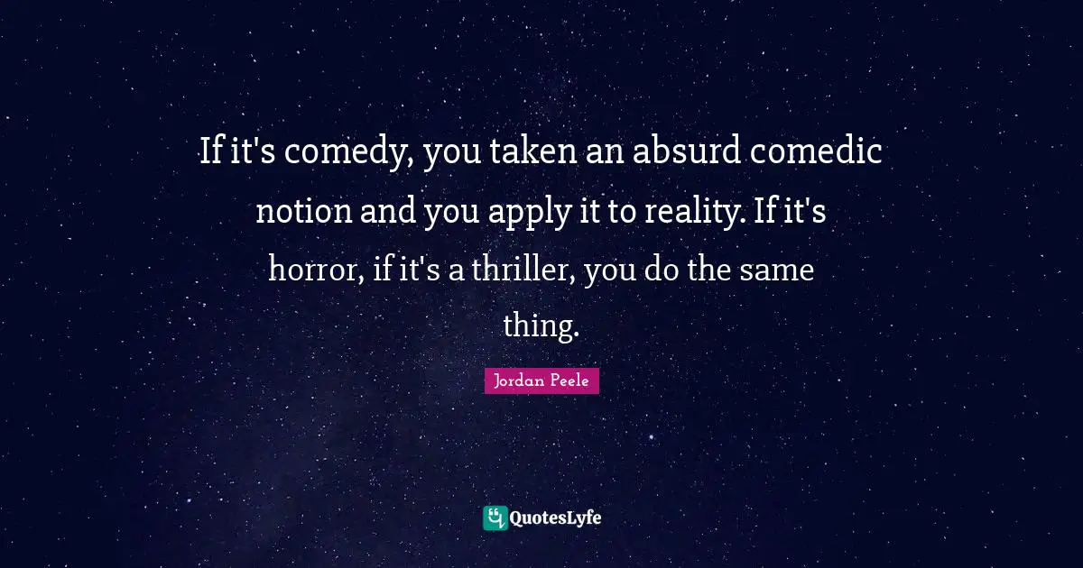 If it's comedy, you taken an absurd comedic notion and you apply it to reality. If it's horror, if it's a thriller, you do the same thing.