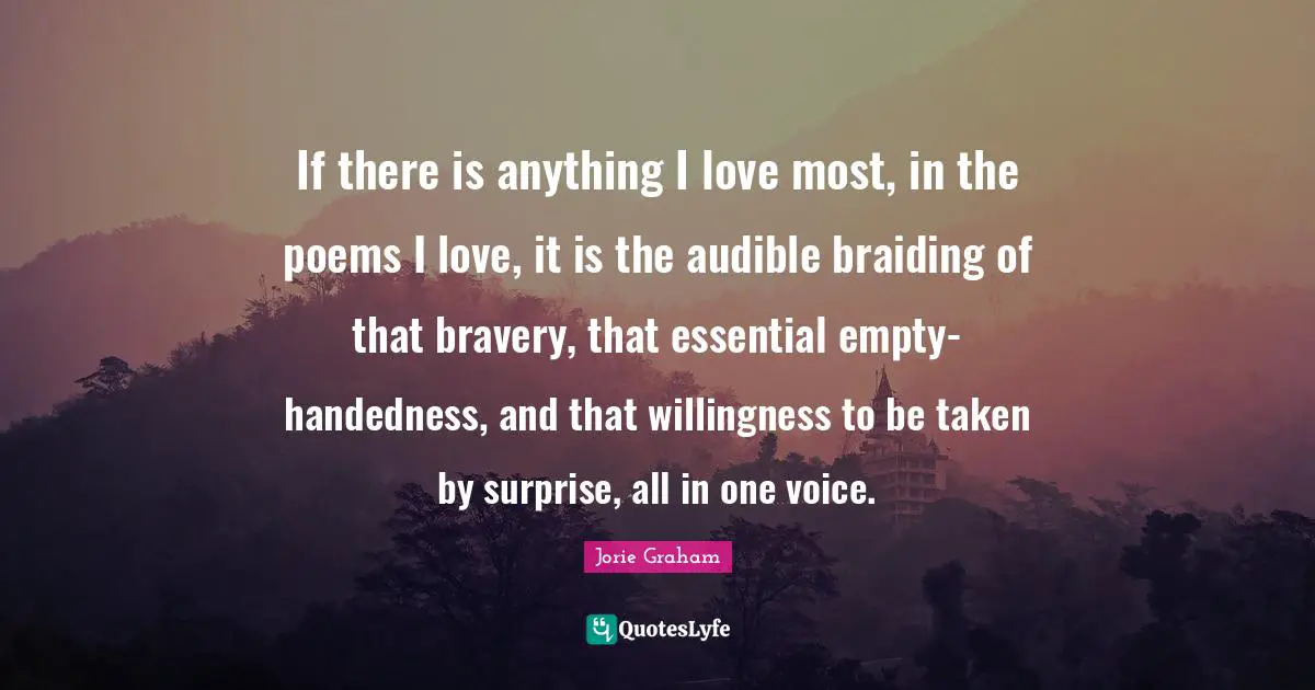 If there is anything I love most, in the poems I love, it is the audible braiding of that bravery, that essential empty-handedness, and that willingness to be taken by surprise, all in one voice.