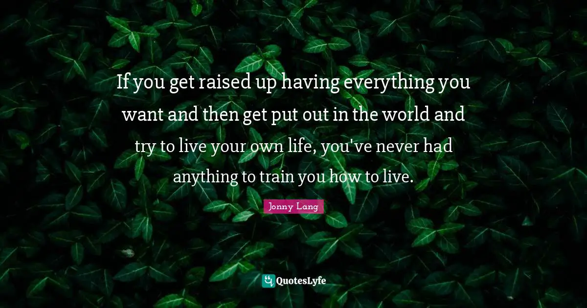 If you get raised up having everything you want and then get put out in the world and try to live your own life, you've never had anything to train you how to live.