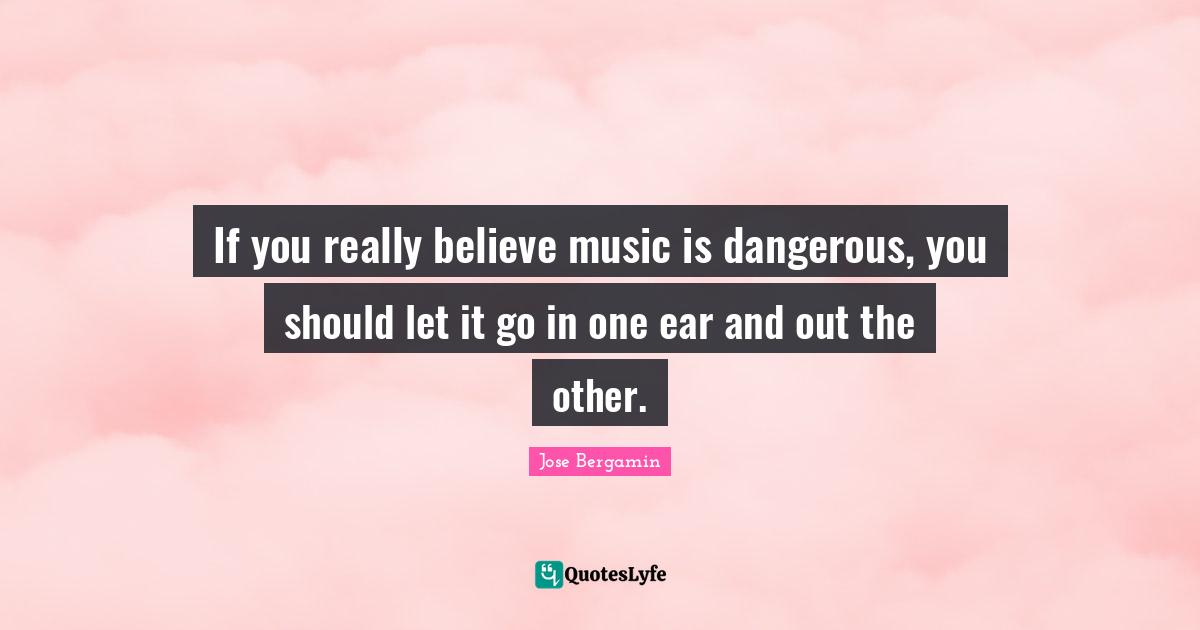 If you really believe music is dangerous, you should let it go in one ear and out the other.