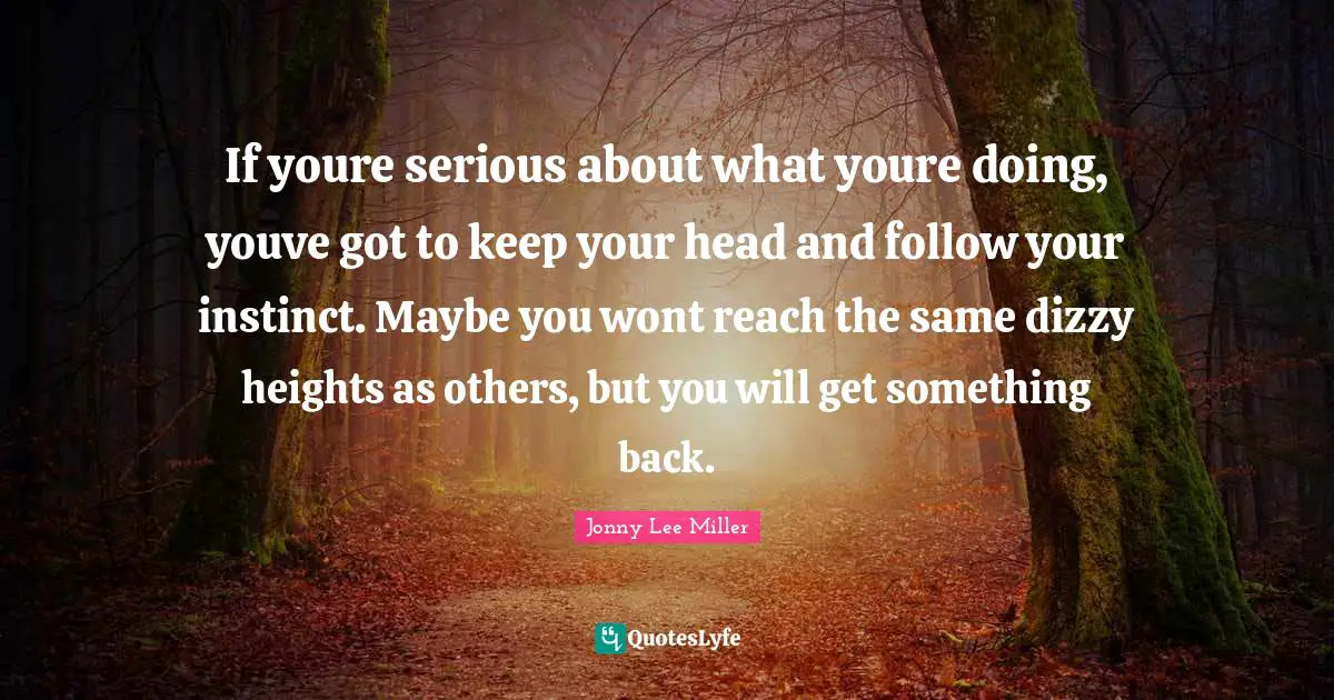 If youre serious about what youre doing, youve got to keep your head and follow your instinct. Maybe you wont reach the same dizzy heights as others, but you will get something back.