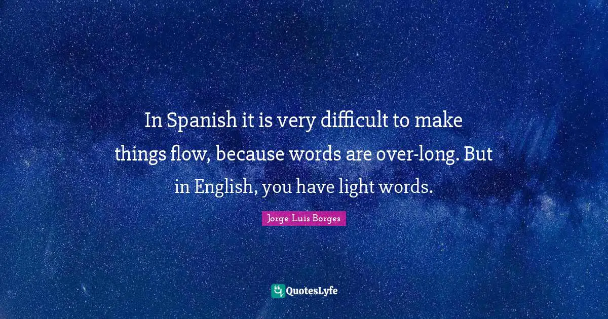 In Spanish it is very difficult to make things flow, because words are over-long. But in English, you have light words.