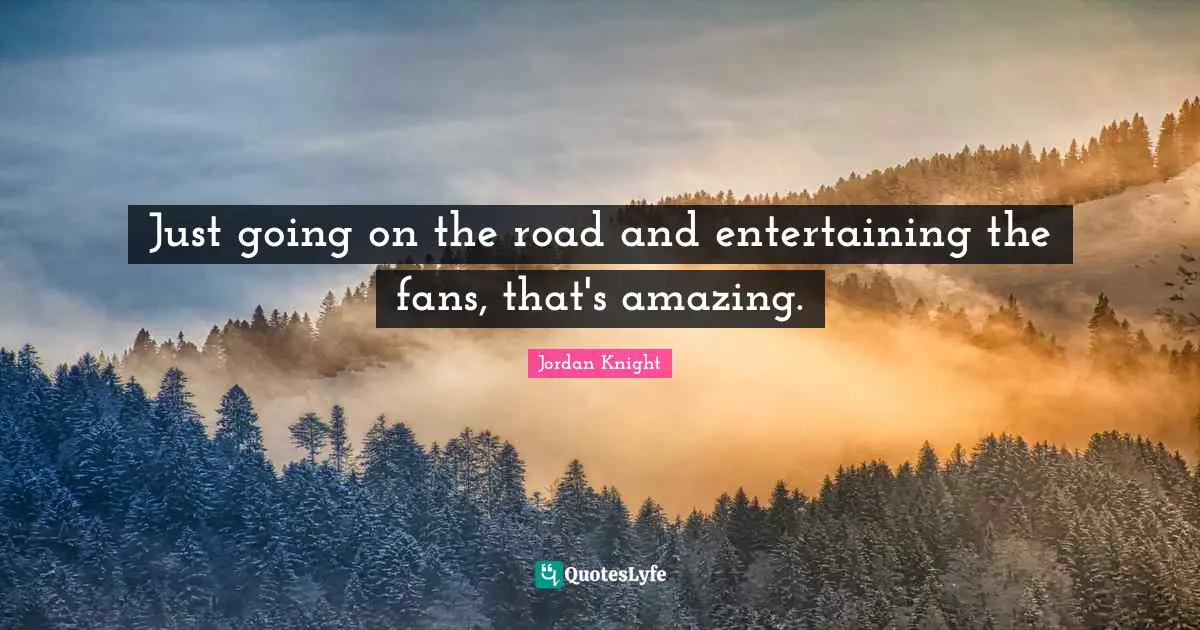 Just going on the road and entertaining the fans, that's amazing.