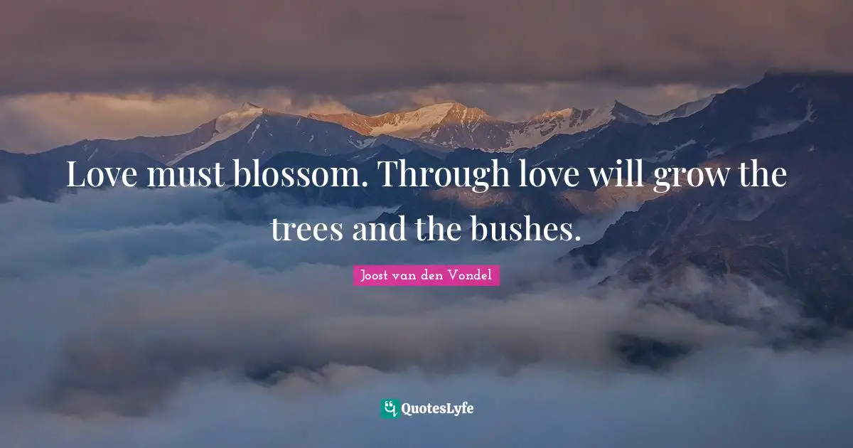 Love must blossom. Through love will grow the trees and the bushes.