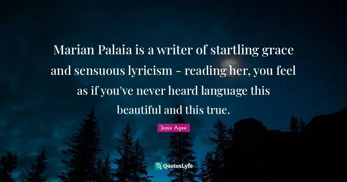 Marian Palaia is a writer of startling grace and sensuous lyricism - reading her, you feel as if you've never heard language this beautiful and this true.