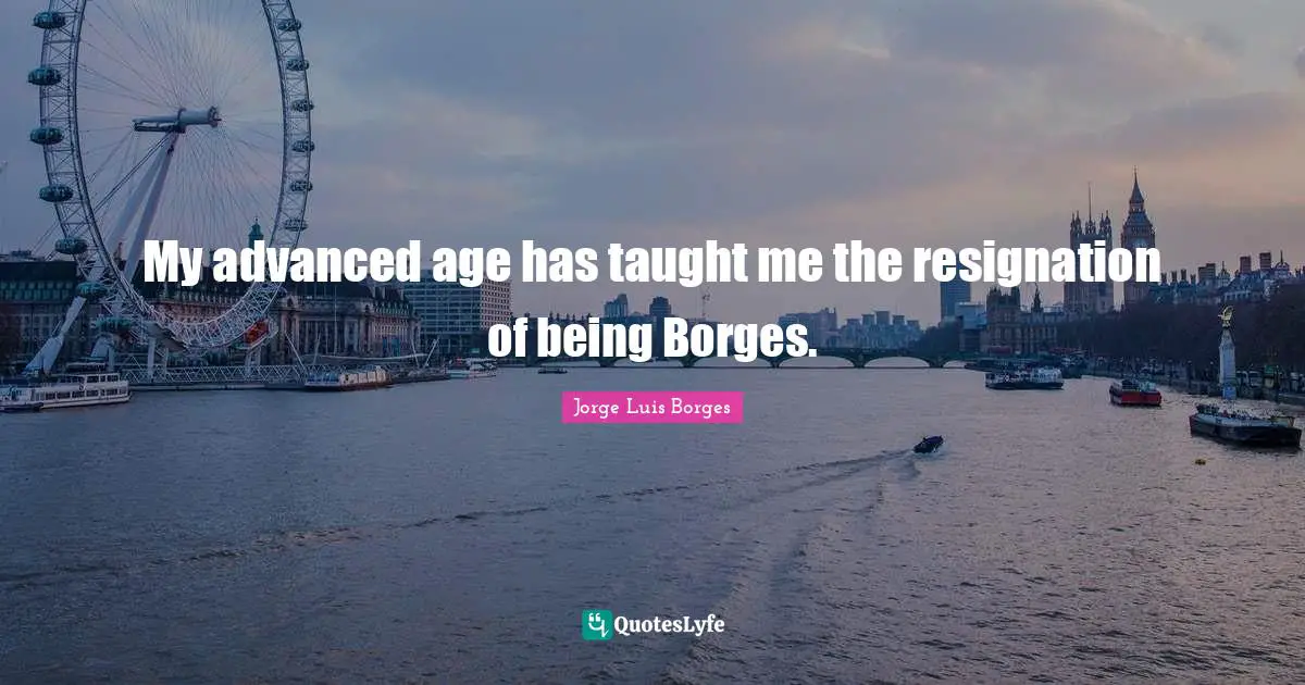 My advanced age has taught me the resignation of being Borges.