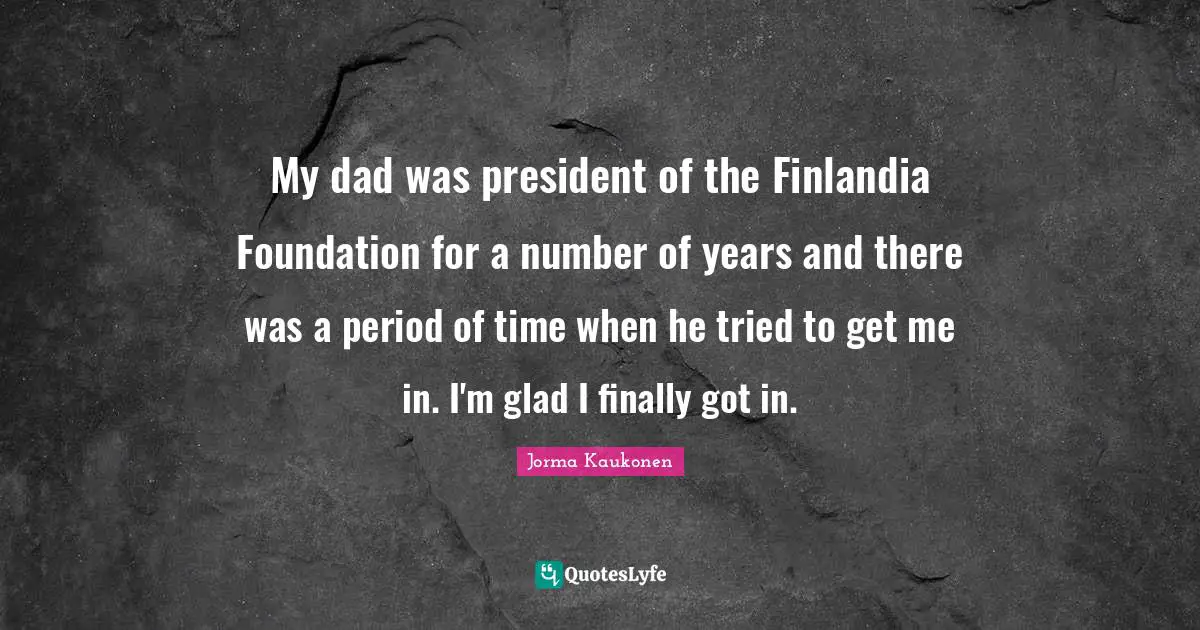 My dad was president of the Finlandia Foundation for a number of years and there was a period of time when he tried to get me in. I'm glad I finally got in.