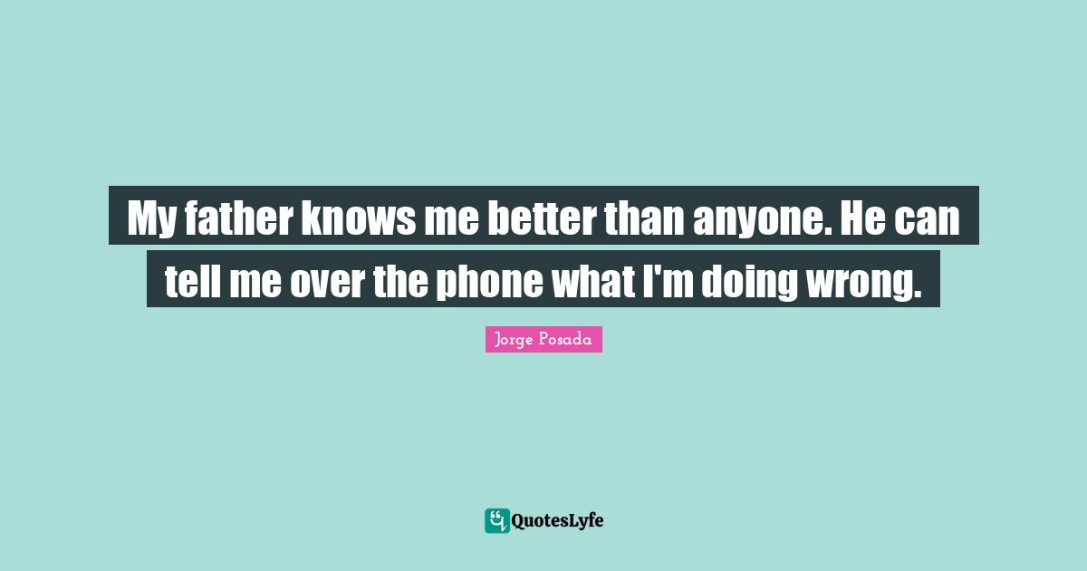 My father knows me better than anyone. He can tell me over the phone what I'm doing wrong.
