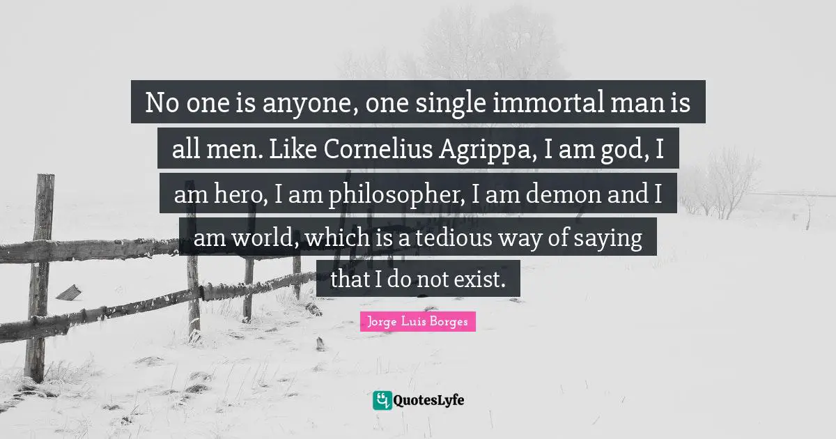 No one is anyone, one single immortal man is all men. Like Cornelius Agrippa, I am god, I am hero, I am philosopher, I am demon and I am world, which is a tedious way of saying that I do not exist.