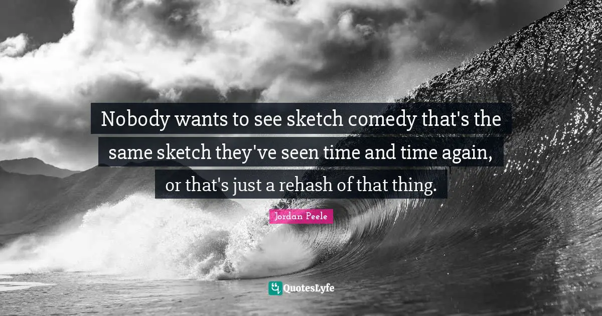 Nobody wants to see sketch comedy that's the same sketch they've seen time and time again, or that's just a rehash of that thing.