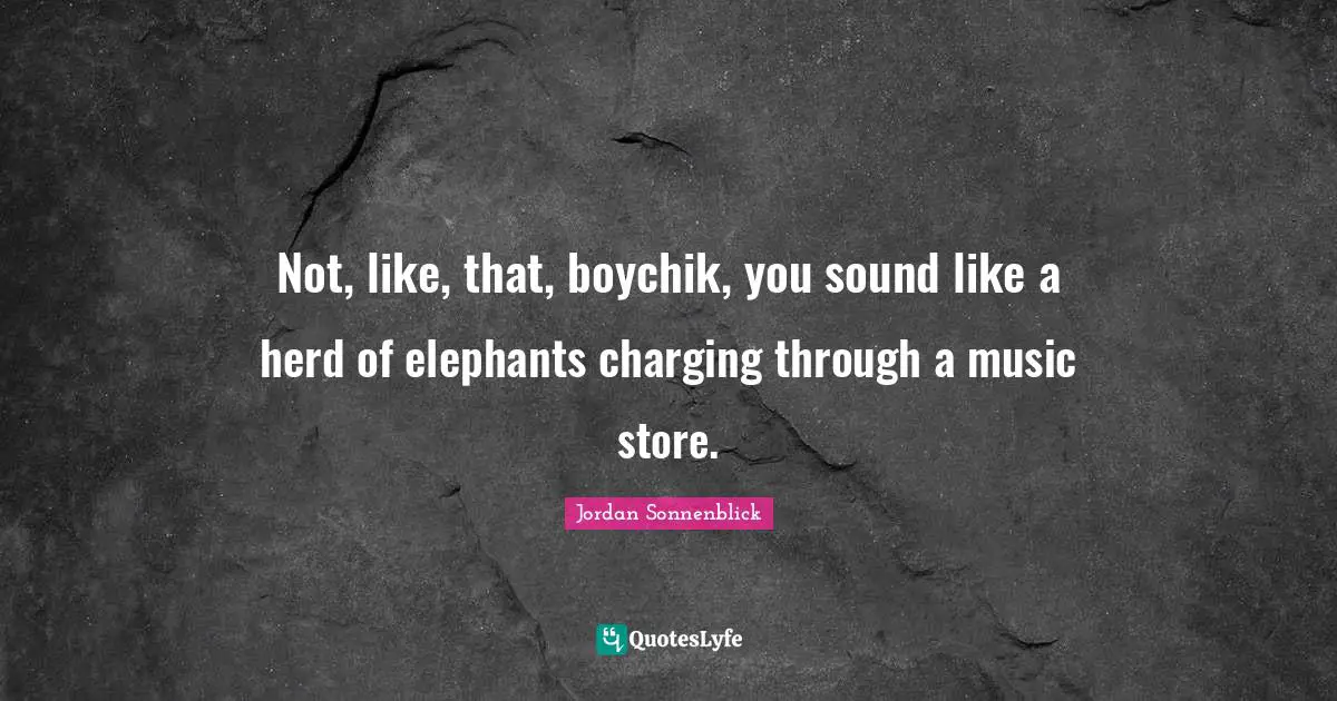 Not, like, that, boychik, you sound like a herd of elephants charging through a music store.